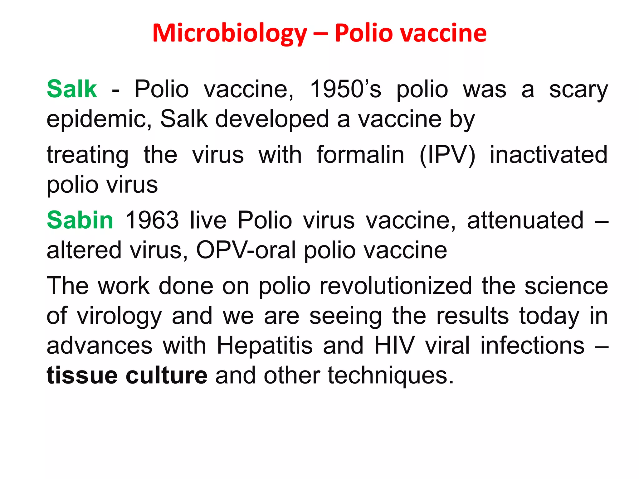 Microbiology – Polio vaccine
Salk - Polio vaccine, 1950’s polio was a scary
epidemic, Salk developed a vaccine by
treating the virus with formalin (IPV) inactivated
polio virus
Sabin 1963 live Polio virus vaccine, attenuated –
altered virus, OPV-oral polio vaccine
The work done on polio revolutionized the science
of virology and we are seeing the results today in
advances with Hepatitis and HIV viral infections –
tissue culture and other techniques.
 