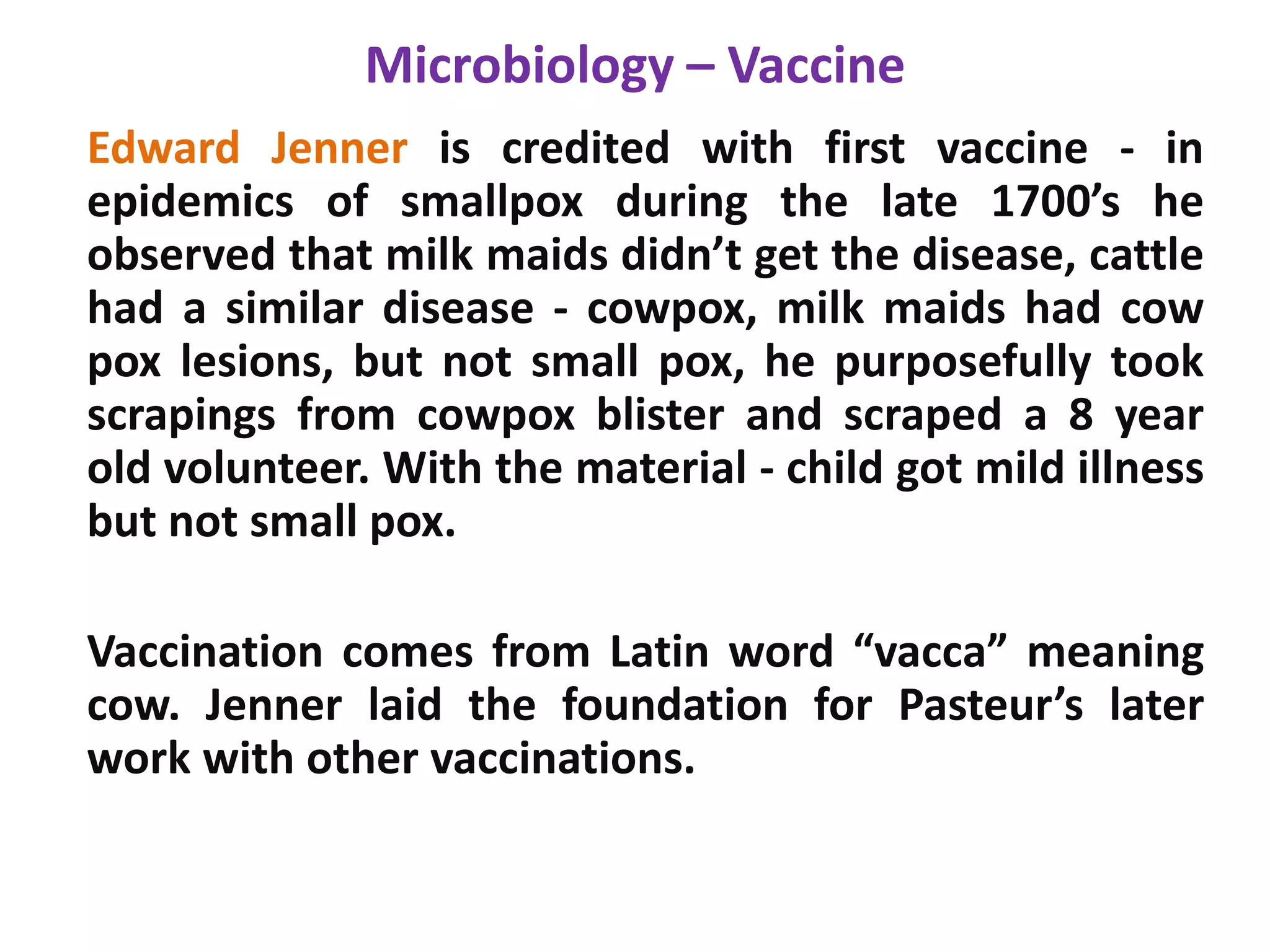 Microbiology – Vaccine
Edward Jenner is credited with first vaccine - in
epidemics of smallpox during the late 1700’s he
observed that milk maids didn’t get the disease, cattle
had a similar disease - cowpox, milk maids had cow
pox lesions, but not small pox, he purposefully took
scrapings from cowpox blister and scraped a 8 year
old volunteer. With the material - child got mild illness
but not small pox.
Vaccination comes from Latin word “vacca” meaning
cow. Jenner laid the foundation for Pasteur’s later
work with other vaccinations.
 
