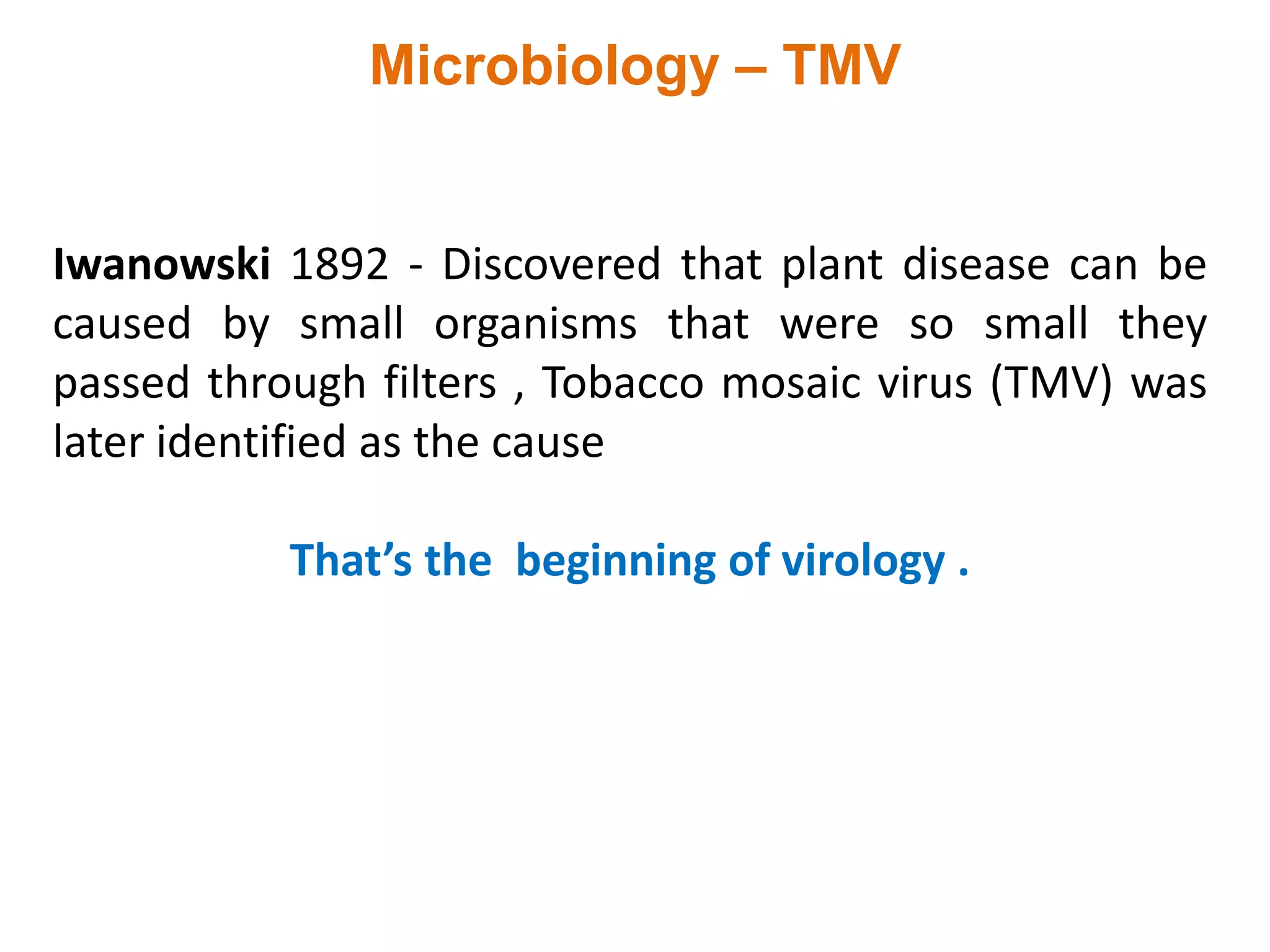 Microbiology – TMV
Iwanowski 1892 - Discovered that plant disease can be
caused by small organisms that were so small they
passed through filters , Tobacco mosaic virus (TMV) was
later identified as the cause
That’s the beginning of virology .
 