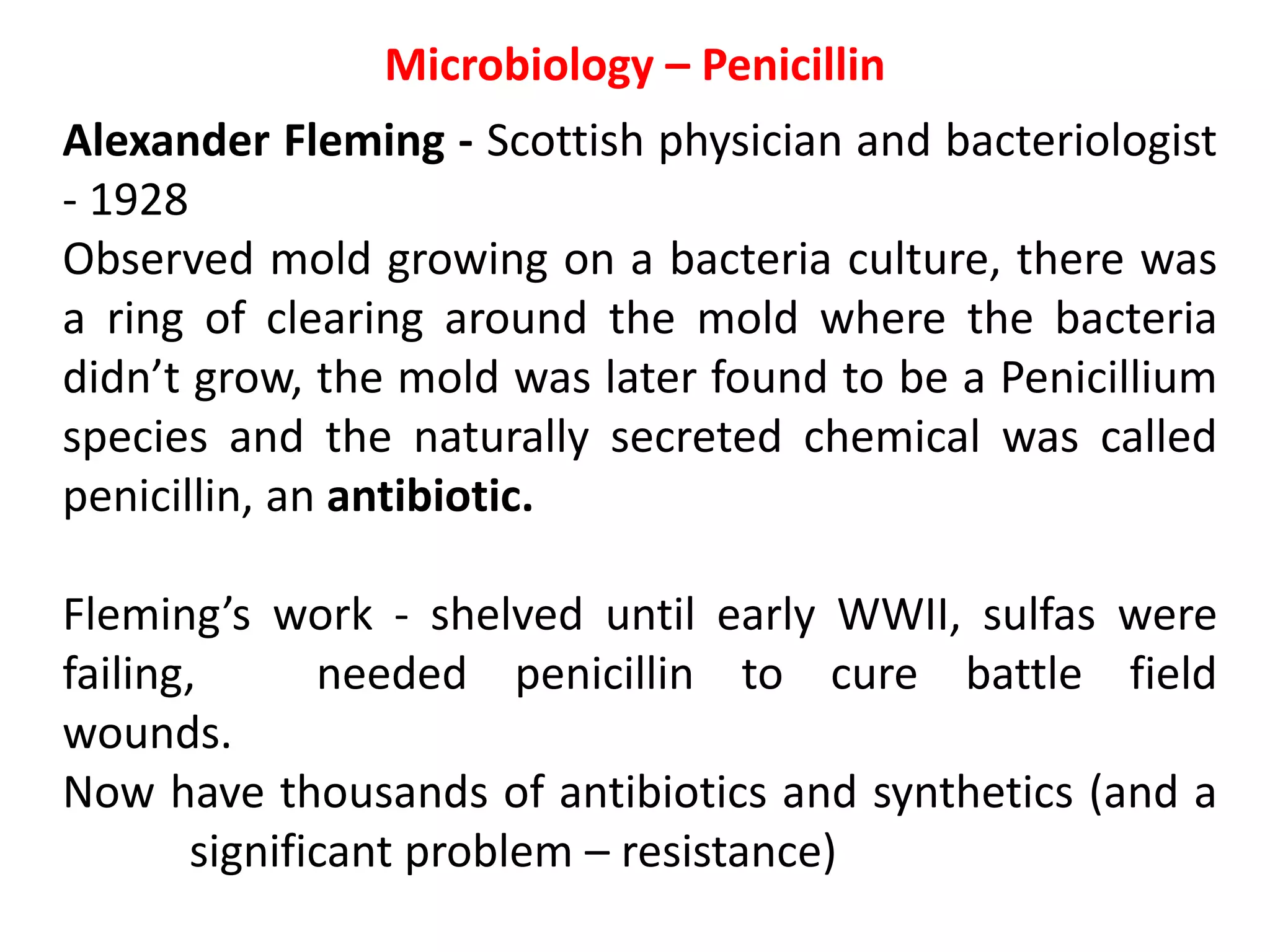 Microbiology – Penicillin
Alexander Fleming - Scottish physician and bacteriologist
- 1928
Observed mold growing on a bacteria culture, there was
a ring of clearing around the mold where the bacteria
didn’t grow, the mold was later found to be a Penicillium
species and the naturally secreted chemical was called
penicillin, an antibiotic.
Fleming’s work - shelved until early WWII, sulfas were
failing, needed penicillin to cure battle field
wounds.
Now have thousands of antibiotics and synthetics (and a
significant problem – resistance)
 