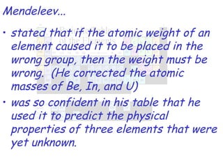 stated that if the atomic weight of an element caused it to be placed in the wrong group, then the weight must be wrong.  (He corrected the atomic masses of Be, In, and U) was so confident in his table that he used it to predict the physical properties of three elements that were yet unknown. Mendeleev... 