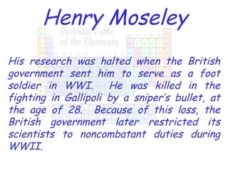 Henry Moseley His research was halted when the British government sent him to serve as a foot soldier in WWI.  He was killed in the fighting in Gallipoli by a sniper’s bullet, at the age of 28.  Because of this loss, the British government later restricted its scientists to noncombatant duties during WWII. 