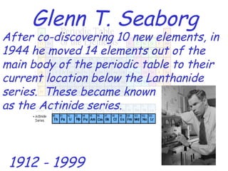 Glenn T. Seaborg After co-discovering 10 new elements, in 1944 he moved 14 elements out of the main body of the periodic table to their current location below the Lanthanide series.  These became known as the Actinide series. 1912 - 1999 