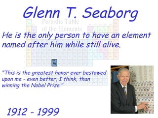 Glenn T. Seaborg He is the only person to have an element named after him while still alive. 1912 - 1999 "This is the greatest honor ever bestowed upon me - even better, I think, than winning the Nobel Prize." 