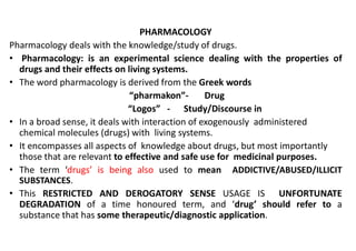 PHARMACOLOGY
Pharmacology deals with the knowledge/study of drugs.
• Pharmacology: is an experimental science dealing with the properties of
drugs and their effects on living systems.
• The word pharmacology is derived from the Greek words
“pharmakon”- Drug
“Logos” - Study/Discourse in
• In a broad sense, it deals with interaction of exogenously administered
• In a broad sense, it deals with interaction of exogenously administered
chemical molecules (drugs) with living systems.
• It encompasses all aspects of knowledge about drugs, but most importantly
those that are relevant to effective and safe use for medicinal purposes.
• The term ‘drugs’ is being also used to mean ADDICTIVE/ABUSED/ILLICIT
SUBSTANCES.
• This RESTRICTED AND DEROGATORY SENSE USAGE IS UNFORTUNATE
DEGRADATION of a time honoured term, and ‘drug’ should refer to a
substance that has some therapeutic/diagnostic application.
 
