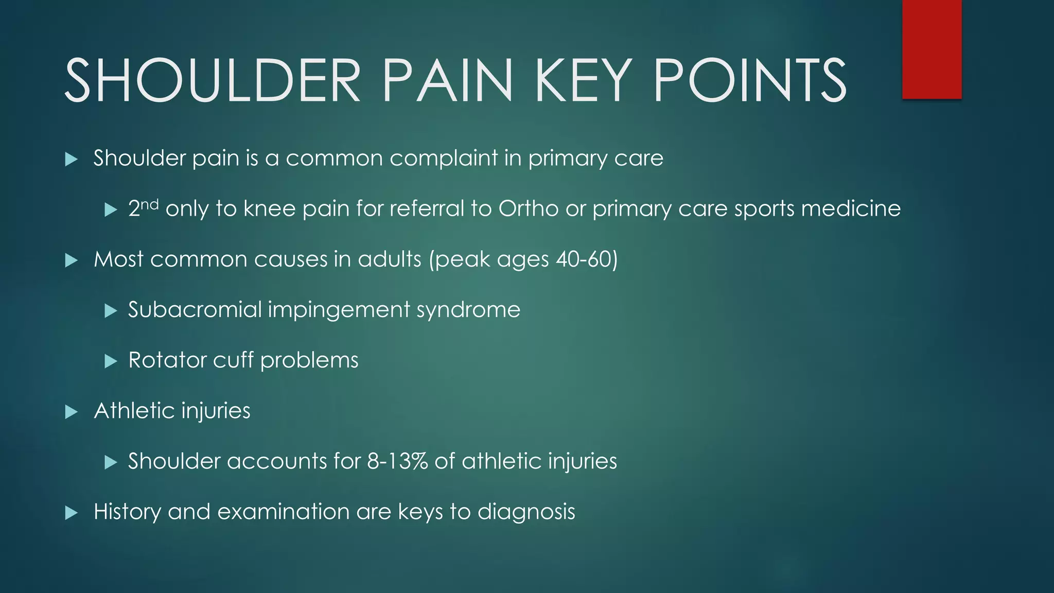 SHOULDER PAIN KEY POINTS
 Shoulder pain is a common complaint in primary care
 2nd only to knee pain for referral to Ortho or primary care sports medicine
 Most common causes in adults (peak ages 40-60)
 Subacromial impingement syndrome
 Rotator cuff problems
 Athletic injuries
 Shoulder accounts for 8-13% of athletic injuries
 History and examination are keys to diagnosis
 