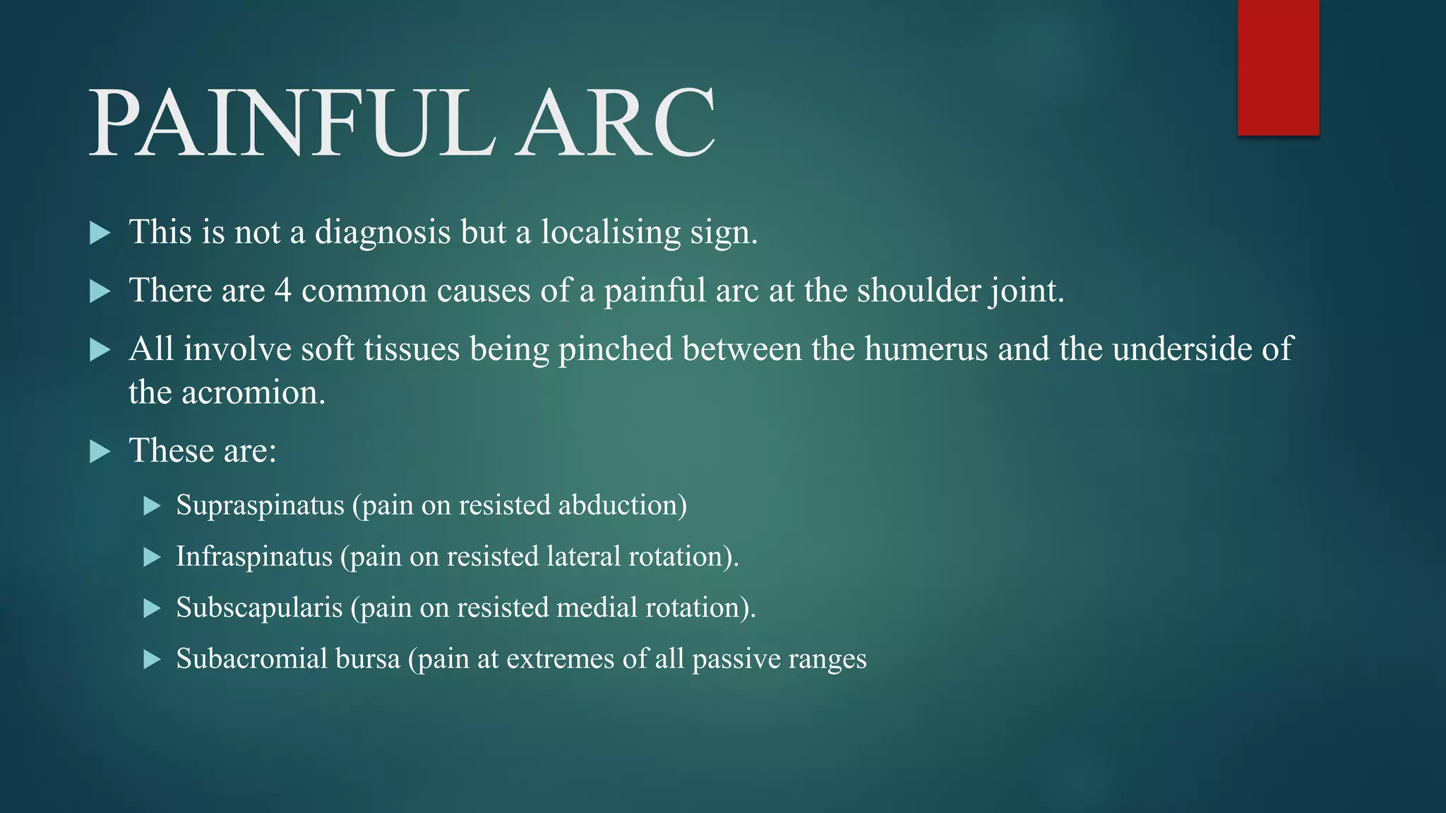 PAINFUL ARC
 This is not a diagnosis but a localising sign.
 There are 4 common causes of a painful arc at the shoulder joint.
 All involve soft tissues being pinched between the humerus and the underside of
the acromion.
 These are:
 Supraspinatus (pain on resisted abduction)
 Infraspinatus (pain on resisted lateral rotation).
 Subscapularis (pain on resisted medial rotation).
 Subacromial bursa (pain at extremes of all passive ranges
 