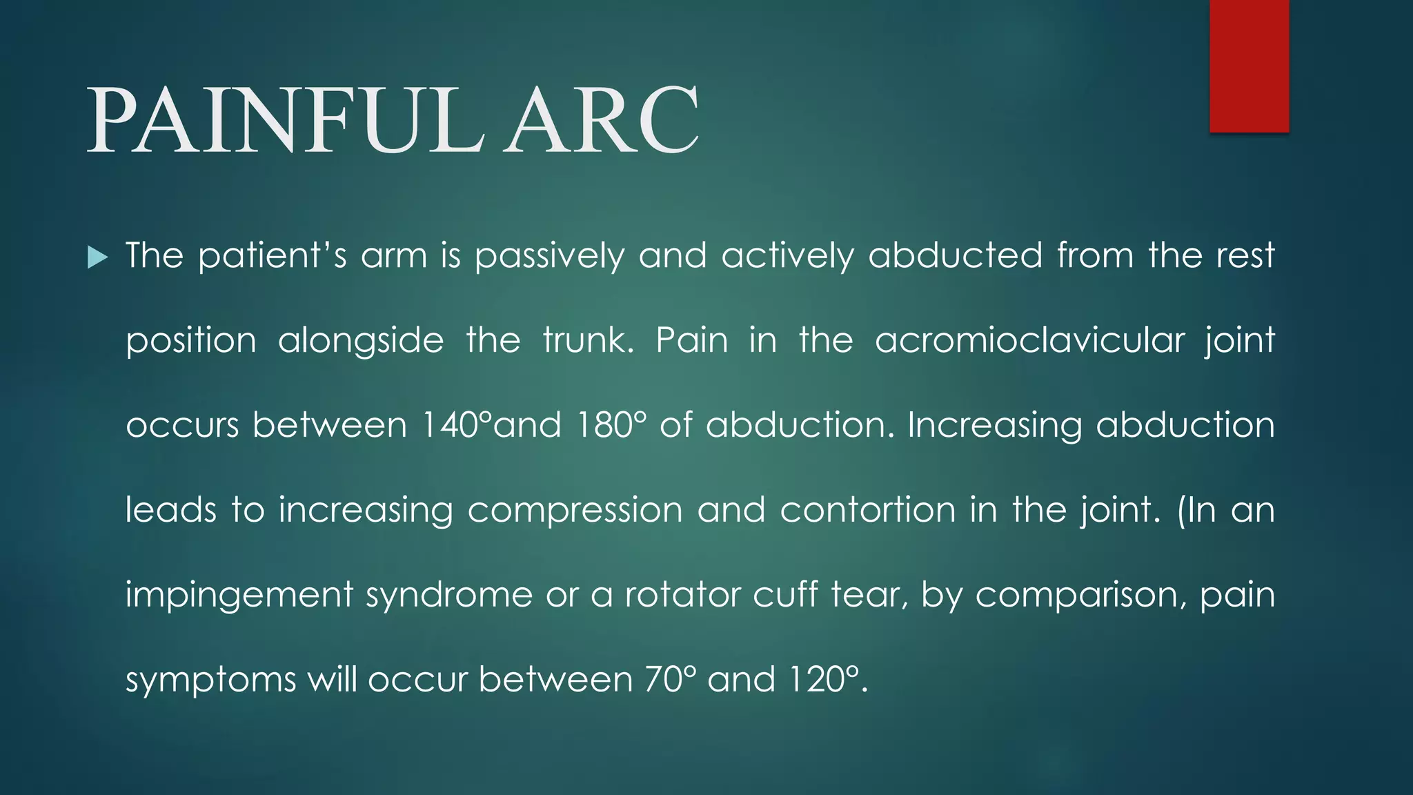 PAINFUL ARC
 The patient’s arm is passively and actively abducted from the rest
position alongside the trunk. Pain in the acromioclavicular joint
occurs between 140°and 180° of abduction. Increasing abduction
leads to increasing compression and contortion in the joint. (In an
impingement syndrome or a rotator cuff tear, by comparison, pain
symptoms will occur between 70° and 120°.
 