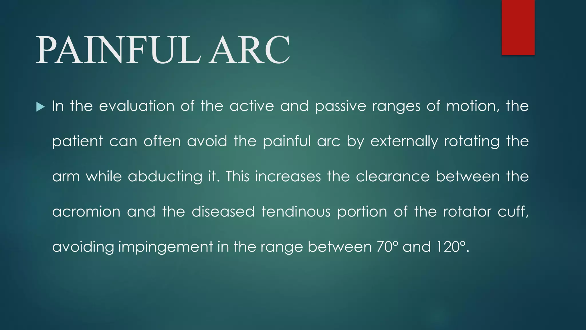 PAINFUL ARC
 In the evaluation of the active and passive ranges of motion, the
patient can often avoid the painful arc by externally rotating the
arm while abducting it. This increases the clearance between the
acromion and the diseased tendinous portion of the rotator cuff,
avoiding impingement in the range between 70° and 120°.
 
