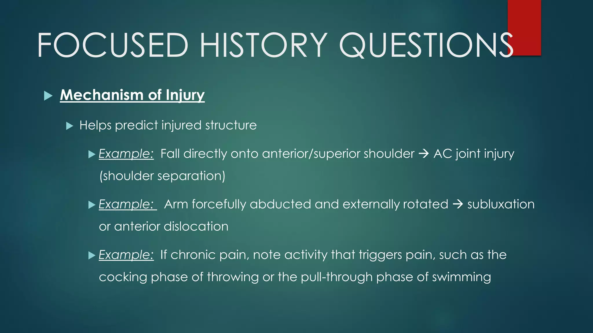 FOCUSED HISTORY QUESTIONS
 Mechanism of Injury
 Helps predict injured structure
 Example: Fall directly onto anterior/superior shoulder  AC joint injury
(shoulder separation)
 Example: Arm forcefully abducted and externally rotated  subluxation
or anterior dislocation
 Example: If chronic pain, note activity that triggers pain, such as the
cocking phase of throwing or the pull-through phase of swimming
 