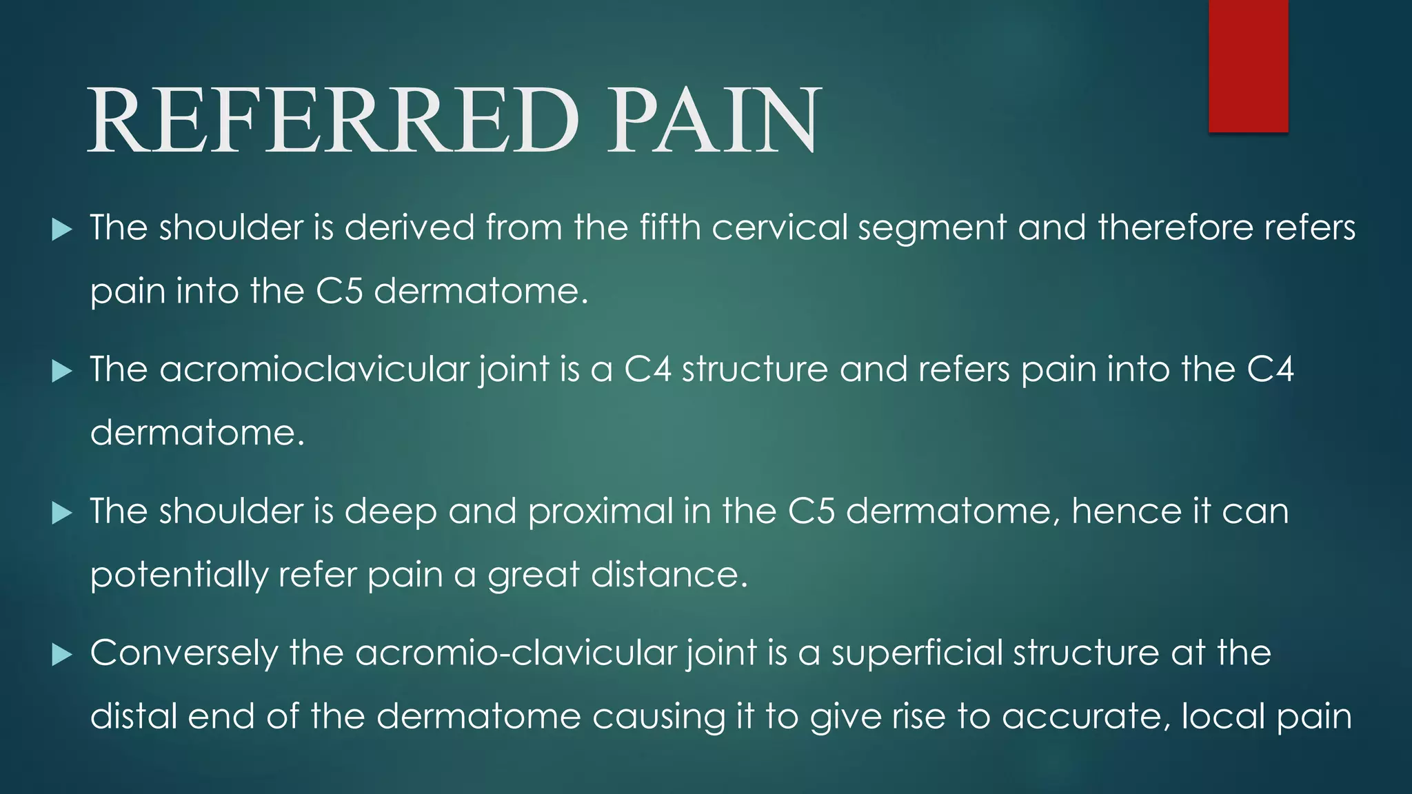 REFERRED PAIN
 The shoulder is derived from the fifth cervical segment and therefore refers
pain into the C5 dermatome.
 The acromioclavicular joint is a C4 structure and refers pain into the C4
dermatome.
 The shoulder is deep and proximal in the C5 dermatome, hence it can
potentially refer pain a great distance.
 Conversely the acromio-clavicular joint is a superficial structure at the
distal end of the dermatome causing it to give rise to accurate, local pain
 