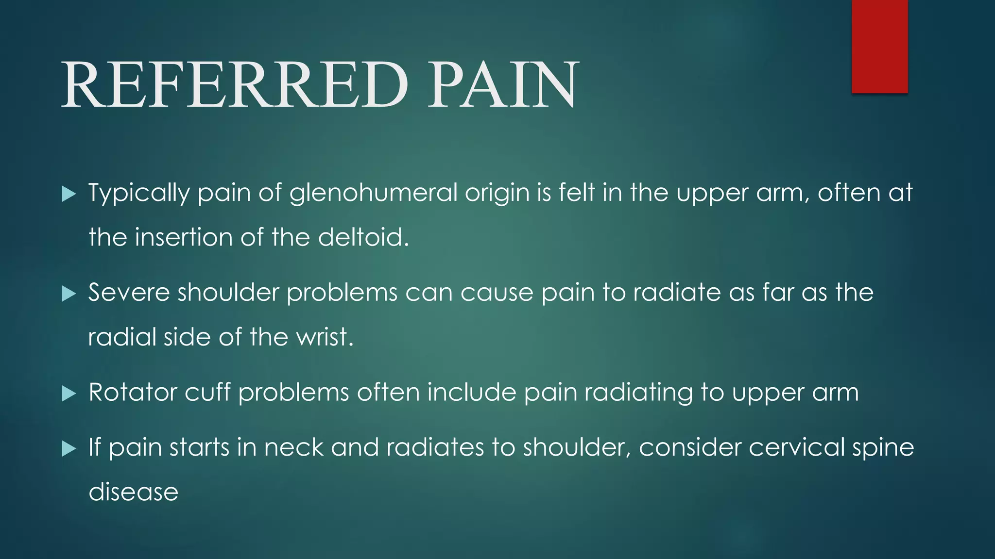 REFERRED PAIN
 Typically pain of glenohumeral origin is felt in the upper arm, often at
the insertion of the deltoid.
 Severe shoulder problems can cause pain to radiate as far as the
radial side of the wrist.
 Rotator cuff problems often include pain radiating to upper arm
 If pain starts in neck and radiates to shoulder, consider cervical spine
disease
 