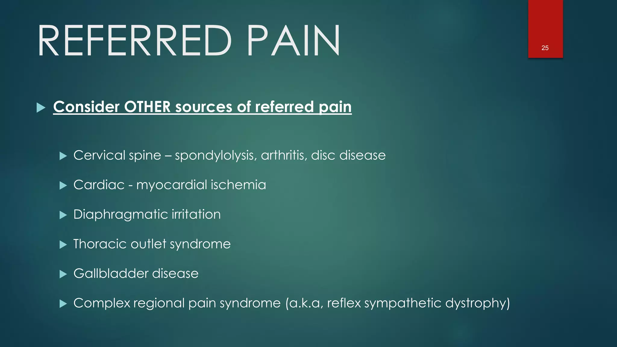 25
 Consider OTHER sources of referred pain
 Cervical spine – spondylolysis, arthritis, disc disease
 Cardiac - myocardial ischemia
 Diaphragmatic irritation
 Thoracic outlet syndrome
 Gallbladder disease
 Complex regional pain syndrome (a.k.a, reflex sympathetic dystrophy)
REFERRED PAIN
 