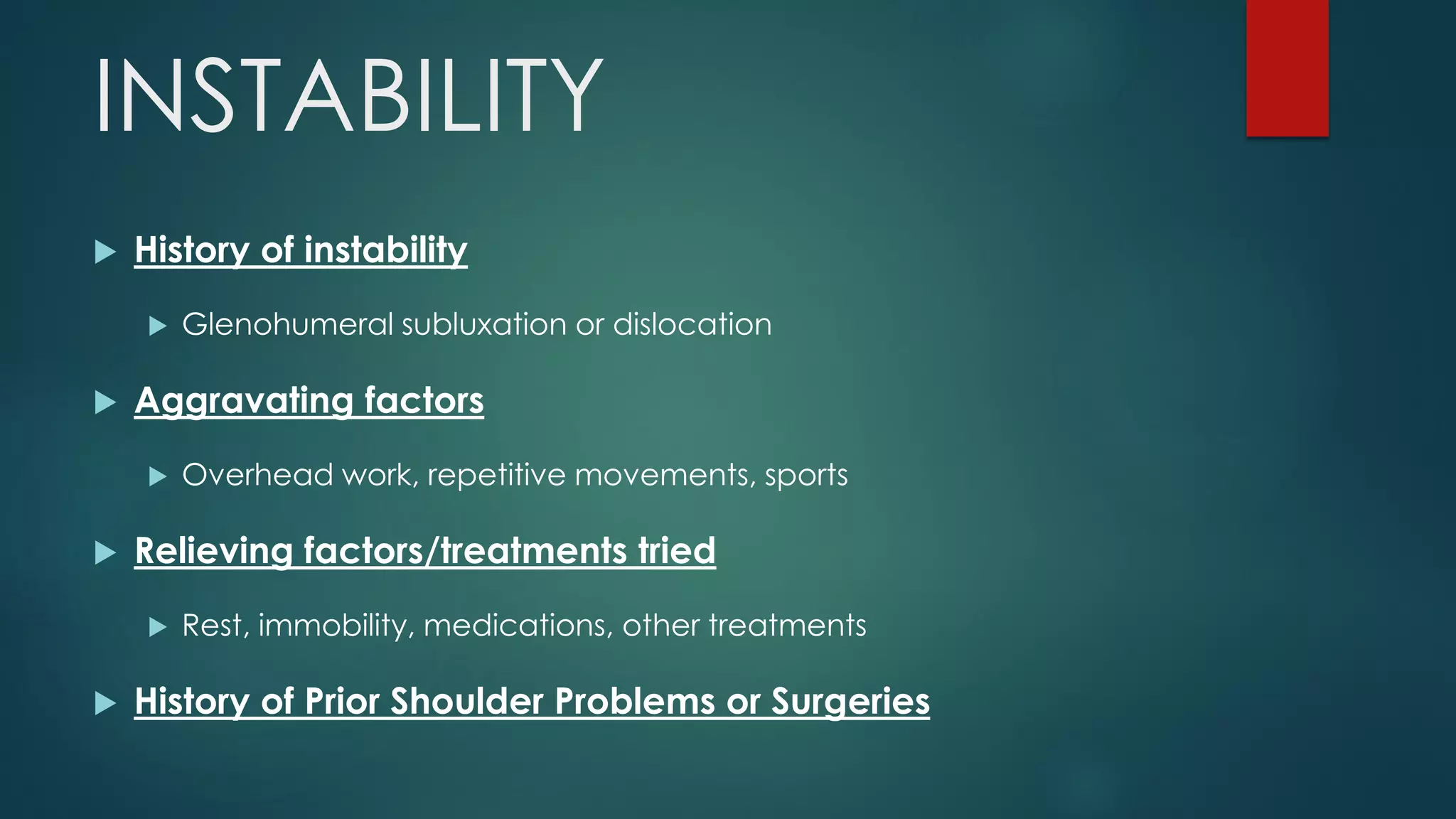 INSTABILITY
 History of instability
 Glenohumeral subluxation or dislocation
 Aggravating factors
 Overhead work, repetitive movements, sports
 Relieving factors/treatments tried
 Rest, immobility, medications, other treatments
 History of Prior Shoulder Problems or Surgeries
 