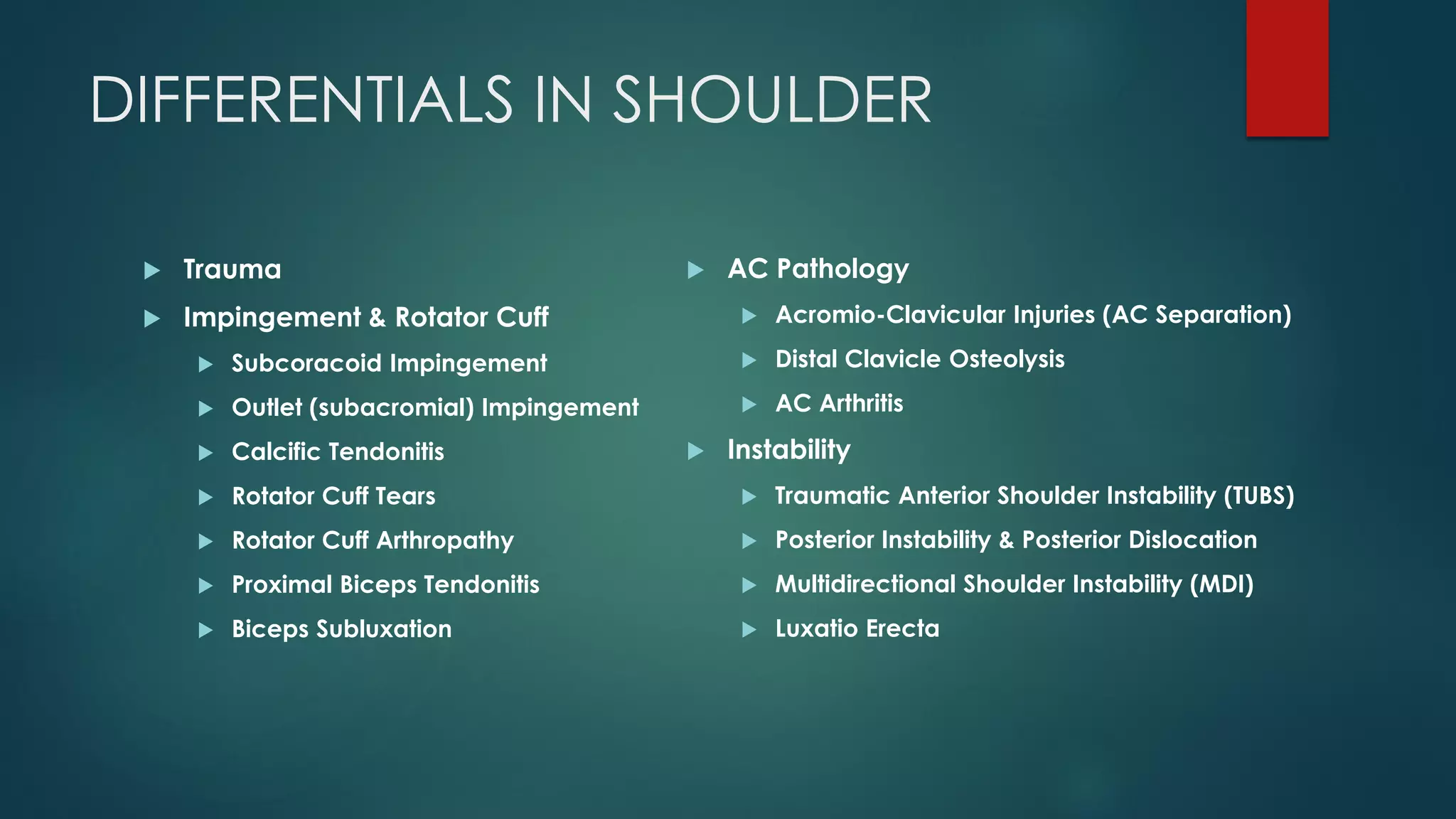 DIFFERENTIALS IN SHOULDER
 Trauma
 Impingement & Rotator Cuff
 Subcoracoid Impingement
 Outlet (subacromial) Impingement
 Calcific Tendonitis
 Rotator Cuff Tears
 Rotator Cuff Arthropathy
 Proximal Biceps Tendonitis
 Biceps Subluxation
 AC Pathology
 Acromio-Clavicular Injuries (AC Separation)
 Distal Clavicle Osteolysis
 AC Arthritis
 Instability
 Traumatic Anterior Shoulder Instability (TUBS)
 Posterior Instability & Posterior Dislocation
 Multidirectional Shoulder Instability (MDI)
 Luxatio Erecta
 