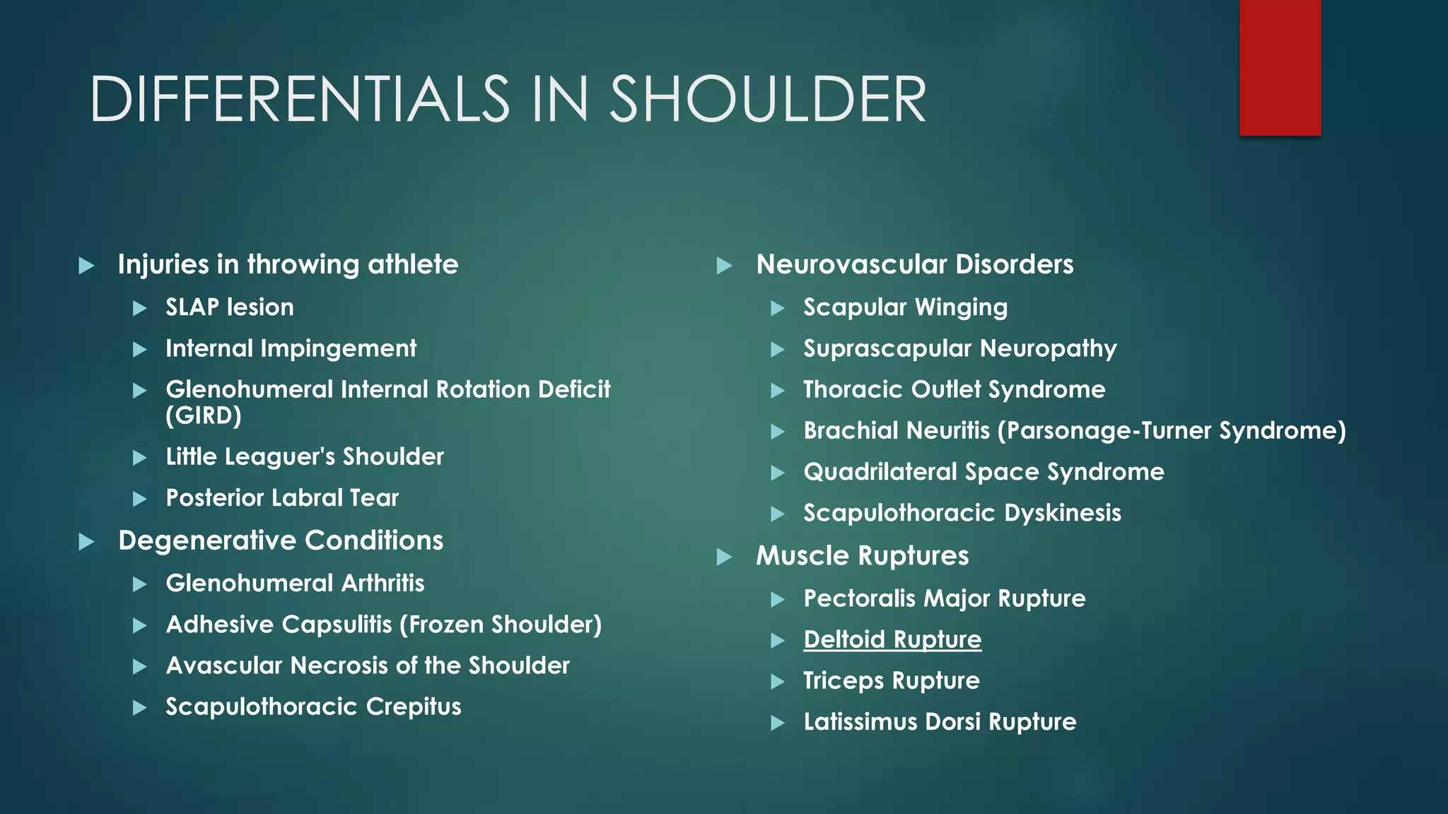 DIFFERENTIALS IN SHOULDER
 Injuries in throwing athlete
 SLAP lesion
 Internal Impingement
 Glenohumeral Internal Rotation Deficit
(GIRD)
 Little Leaguer's Shoulder
 Posterior Labral Tear
 Degenerative Conditions
 Glenohumeral Arthritis
 Adhesive Capsulitis (Frozen Shoulder)
 Avascular Necrosis of the Shoulder
 Scapulothoracic Crepitus
 Neurovascular Disorders
 Scapular Winging
 Suprascapular Neuropathy
 Thoracic Outlet Syndrome
 Brachial Neuritis (Parsonage-Turner Syndrome)
 Quadrilateral Space Syndrome
 Scapulothoracic Dyskinesis
 Muscle Ruptures
 Pectoralis Major Rupture
 Deltoid Rupture
 Triceps Rupture
 Latissimus Dorsi Rupture
 