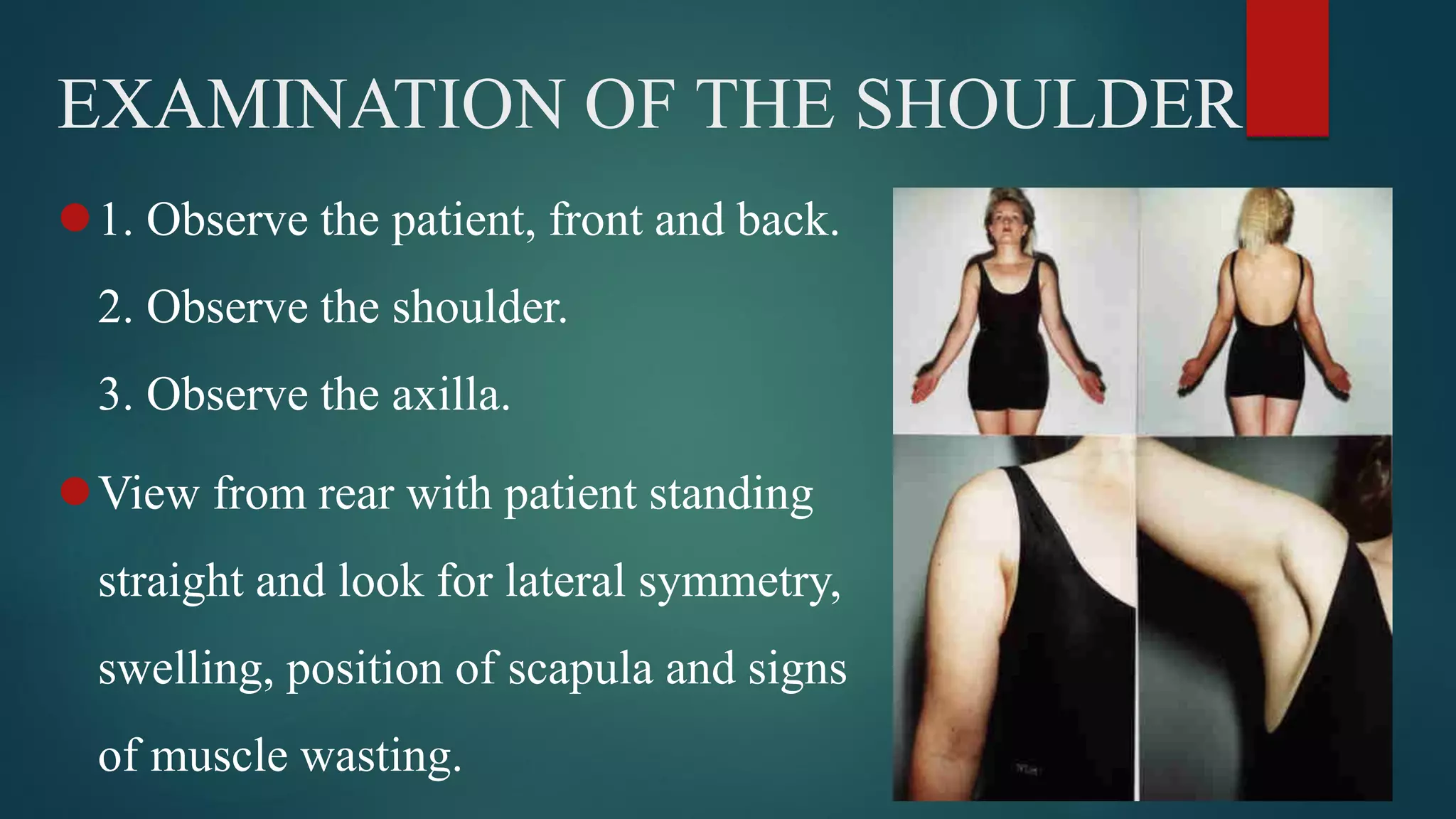 EXAMINATION OF THE SHOULDER
1. Observe the patient, front and back.
2. Observe the shoulder.
3. Observe the axilla.
View from rear with patient standing
straight and look for lateral symmetry,
swelling, position of scapula and signs
of muscle wasting.
 