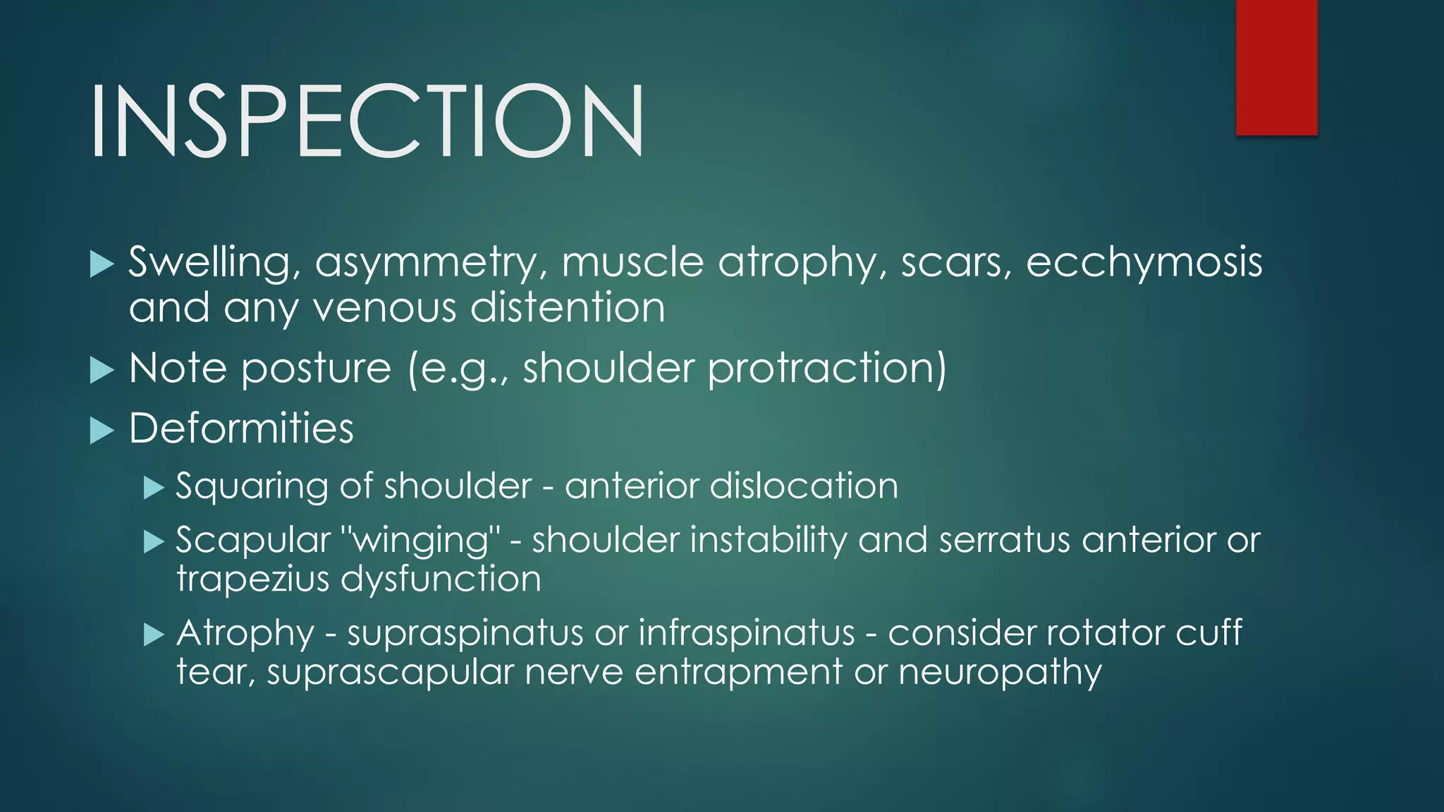 INSPECTION
 Swelling, asymmetry, muscle atrophy, scars, ecchymosis
and any venous distention
 Note posture (e.g., shoulder protraction)
 Deformities
 Squaring of shoulder - anterior dislocation
 Scapular "winging" - shoulder instability and serratus anterior or
trapezius dysfunction
 Atrophy - supraspinatus or infraspinatus - consider rotator cuff
tear, suprascapular nerve entrapment or neuropathy
 