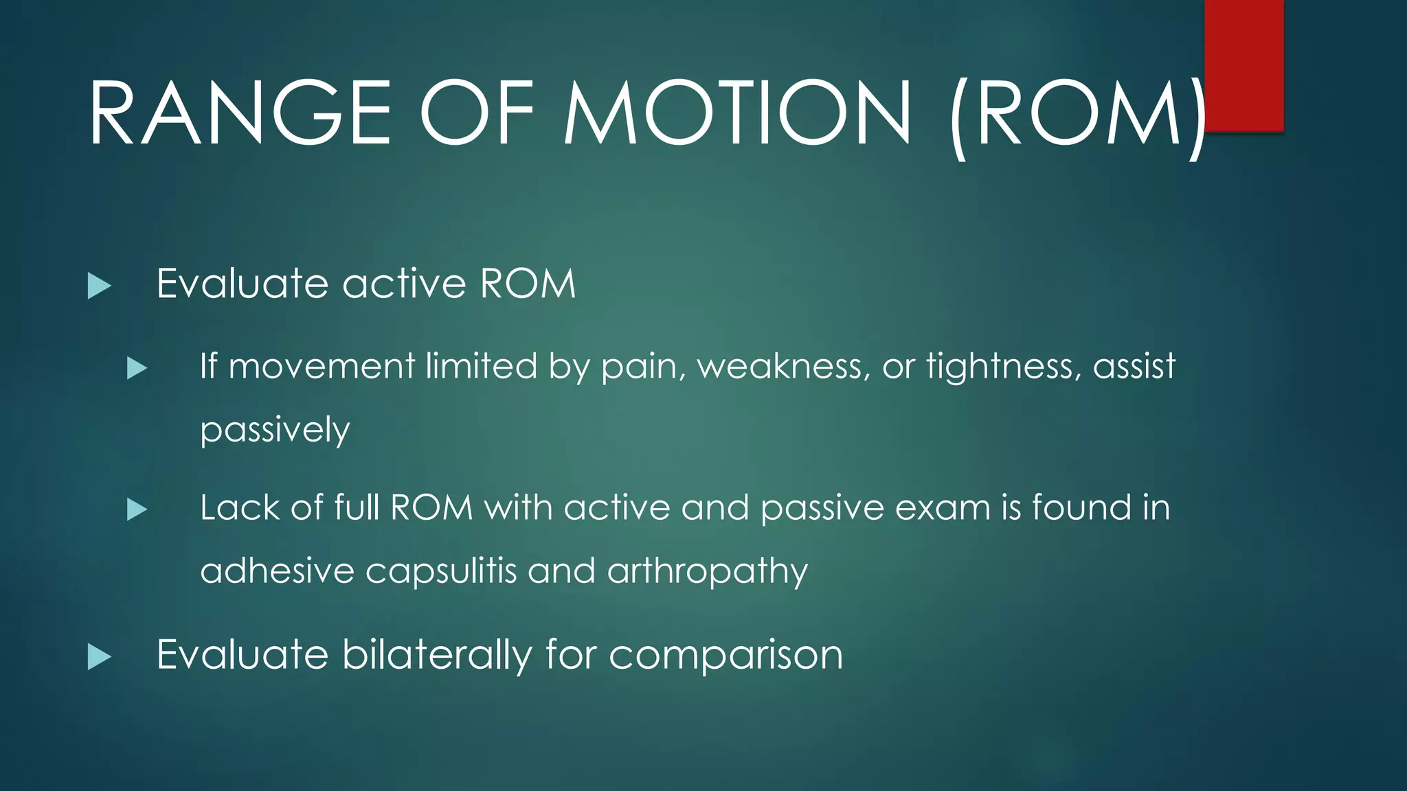 RANGE OF MOTION (ROM)
 Evaluate active ROM
 If movement limited by pain, weakness, or tightness, assist
passively
 Lack of full ROM with active and passive exam is found in
adhesive capsulitis and arthropathy
 Evaluate bilaterally for comparison
 