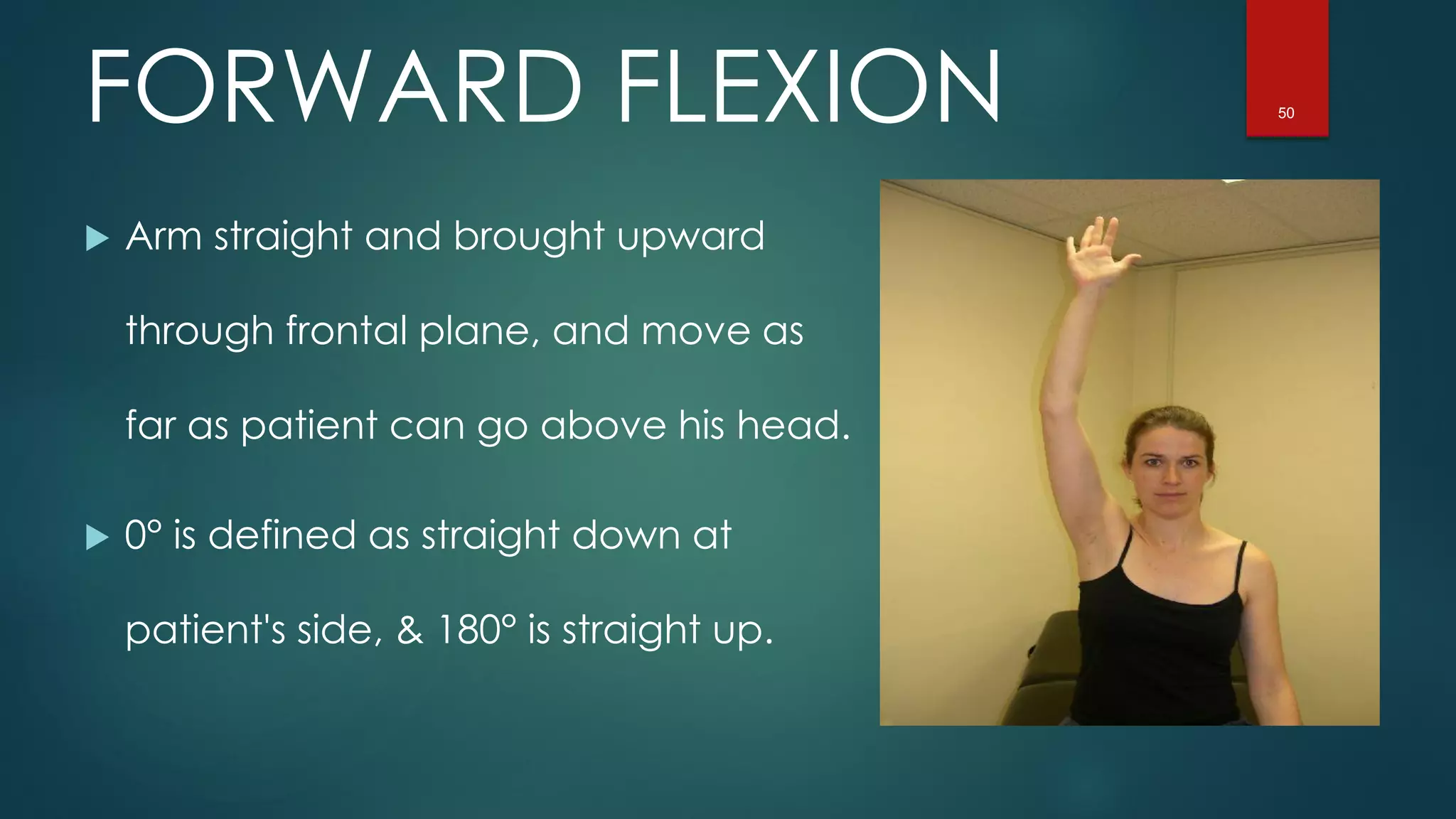 50FORWARD FLEXION
 Arm straight and brought upward
through frontal plane, and move as
far as patient can go above his head.
 0° is defined as straight down at
patient's side, & 180° is straight up.
 