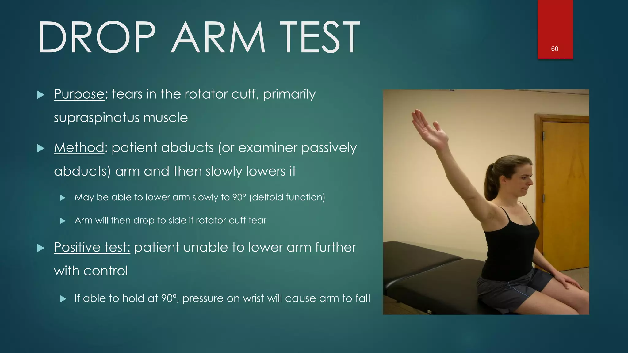 60DROP ARM TEST
 Purpose: tears in the rotator cuff, primarily
supraspinatus muscle
 Method: patient abducts (or examiner passively
abducts) arm and then slowly lowers it
 May be able to lower arm slowly to 90° (deltoid function)
 Arm will then drop to side if rotator cuff tear
 Positive test: patient unable to lower arm further
with control
 If able to hold at 90º, pressure on wrist will cause arm to fall
 