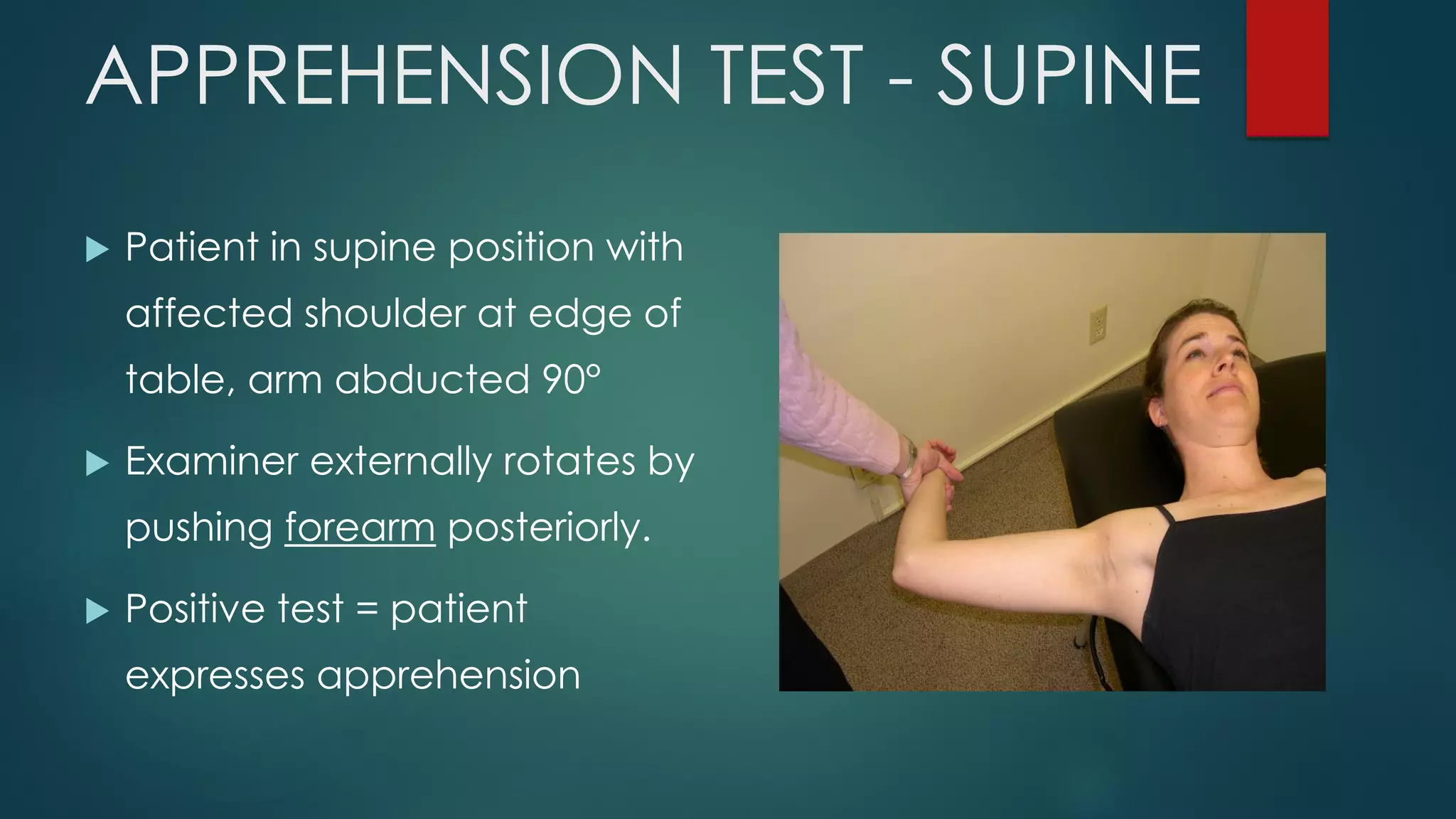 APPREHENSION TEST - SUPINE
 Patient in supine position with
affected shoulder at edge of
table, arm abducted 90°
 Examiner externally rotates by
pushing forearm posteriorly.
 Positive test = patient
expresses apprehension
 