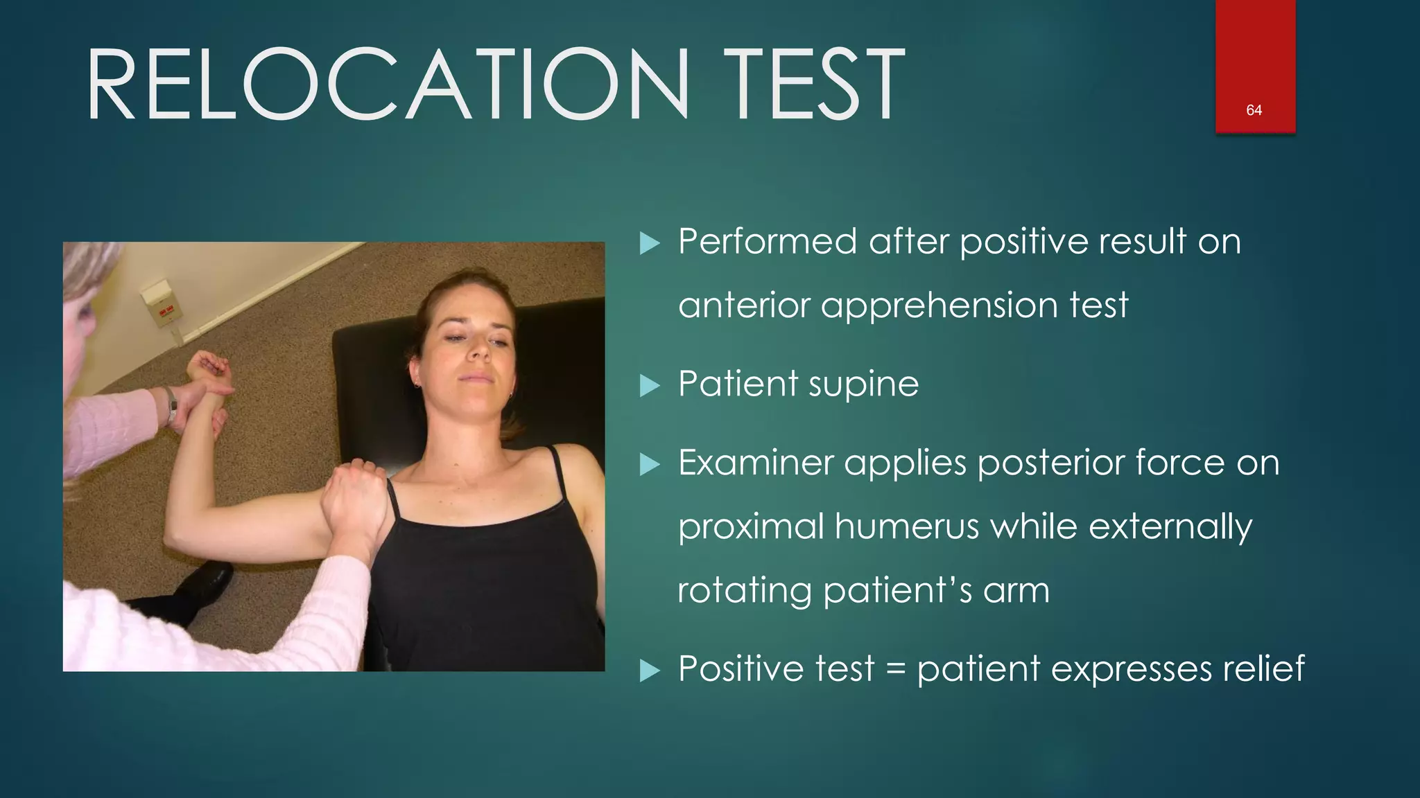64RELOCATION TEST
 Performed after positive result on
anterior apprehension test
 Patient supine
 Examiner applies posterior force on
proximal humerus while externally
rotating patient’s arm
 Positive test = patient expresses relief
 