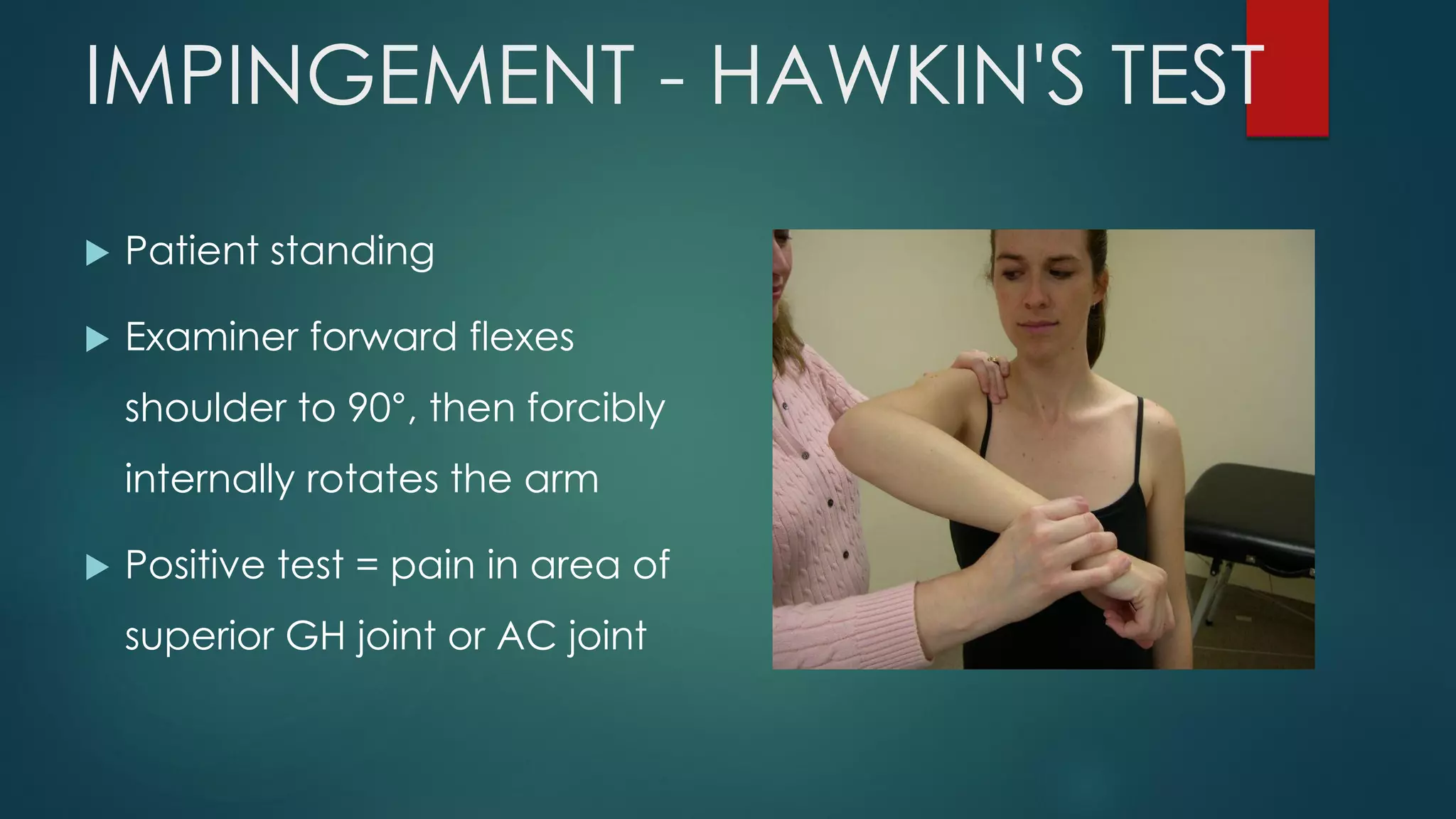 IMPINGEMENT - HAWKIN'S TEST
 Patient standing
 Examiner forward flexes
shoulder to 90°, then forcibly
internally rotates the arm
 Positive test = pain in area of
superior GH joint or AC joint
 