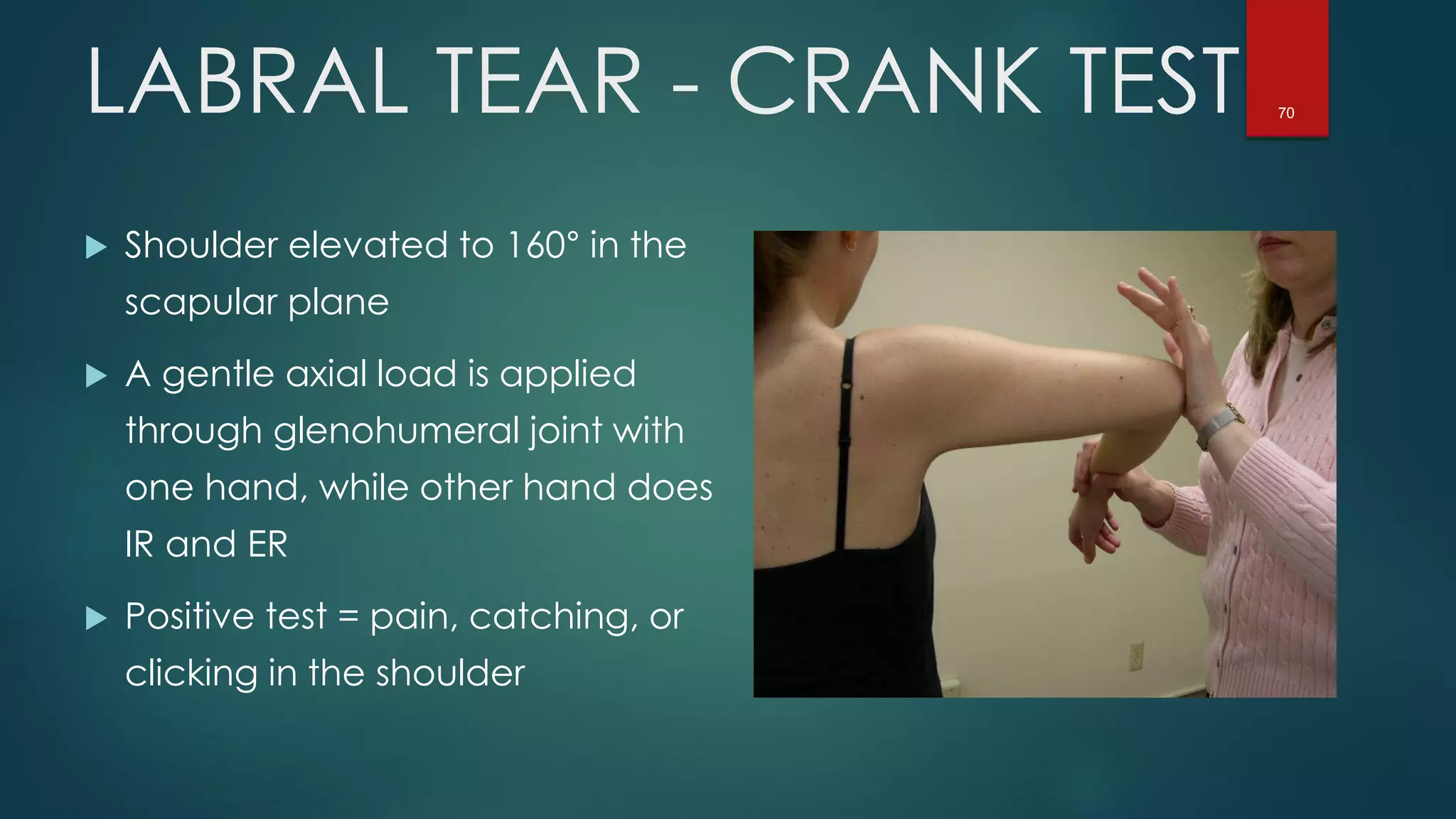 70LABRAL TEAR - CRANK TEST
 Shoulder elevated to 160° in the
scapular plane
 A gentle axial load is applied
through glenohumeral joint with
one hand, while other hand does
IR and ER
 Positive test = pain, catching, or
clicking in the shoulder
 