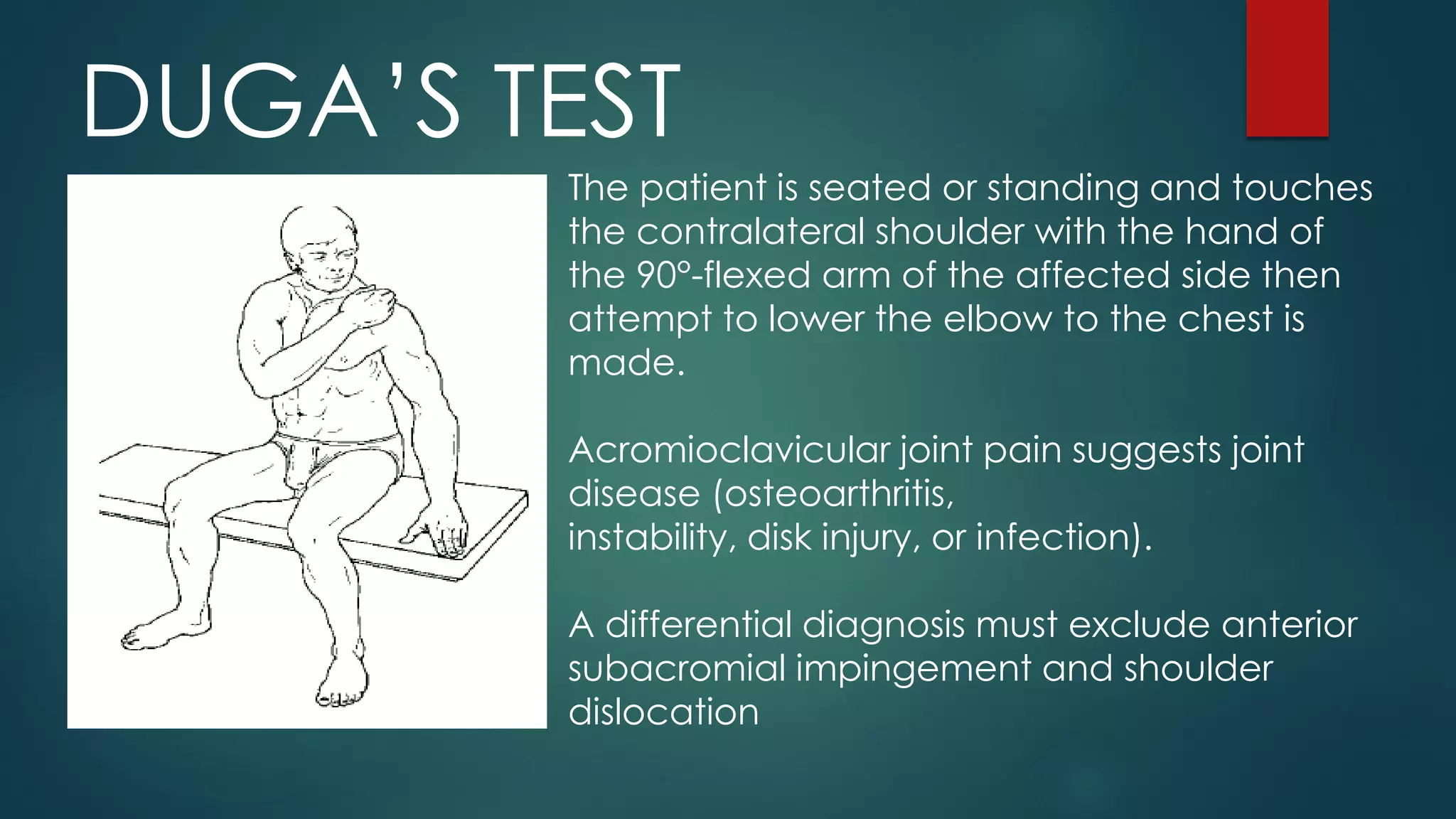 DUGA’S TEST
The patient is seated or standing and touches
the contralateral shoulder with the hand of
the 90°-flexed arm of the affected side then
attempt to lower the elbow to the chest is
made.
Acromioclavicular joint pain suggests joint
disease (osteoarthritis,
instability, disk injury, or infection).
A differential diagnosis must exclude anterior
subacromial impingement and shoulder
dislocation
 