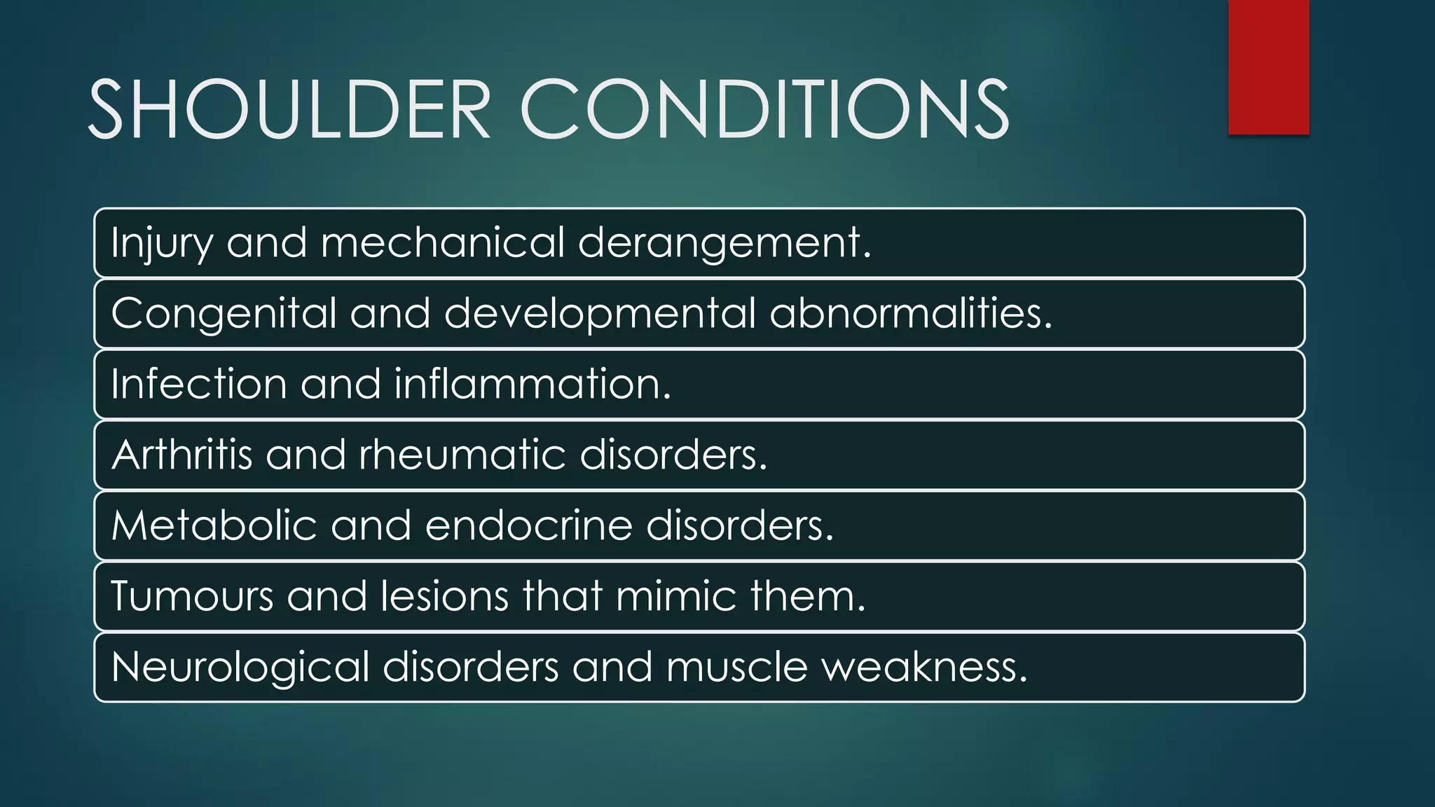 SHOULDER CONDITIONS
Injury and mechanical derangement.
Congenital and developmental abnormalities.
Infection and inflammation.
Arthritis and rheumatic disorders.
Metabolic and endocrine disorders.
Tumours and lesions that mimic them.
Neurological disorders and muscle weakness.
 