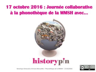 Partager les archives sonores de la
phonothèque de la MMSH avec…
Véronique Ginouvès, Hélène Giudicissi, Ariane Néroulidis
Phonothèque de la MMSH – 28/11/2016
 