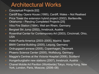  Conceptual Projects [02]
 Cardiff Bay Opera House (1995), Cardiff, Wales – Not Realised
 Price Tower the extension hybrid project (2002), Bartlesville,
Oklahoma – Pending Completed Projects [25]
 Vitra Fire Station (1994), Weil am Rhein, Germany
 Bergisel Ski Jump (2002), Innsbruck, Austria
 Rosenthal Center for Contemporary Art (2003), Cincinnati, Ohio,
USA
 Hotel Puerta America (2003–2005), Madrid, Spain
 BMW Central Building (2005), Leipzig, Germany
 Ordrupgaard annexe (2005), Copenhagen, Denmark
 Phaeno Science Center (2005), Wolfsburg, Germany
 Maggie's Centres at the Victoria Hospital (2006), Scotland
 Hungerburgbahn new stations (2007), Innsbruck, Austria
 Chanel Mobile Art Pavilion (Worldwide) Tokyo, Hong Kong, New
York, London, Paris, Moscow, (2006–08)
 