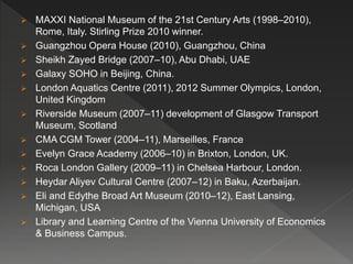  MAXXI National Museum of the 21st Century Arts (1998–2010),
Rome, Italy. Stirling Prize 2010 winner.
 Guangzhou Opera House (2010), Guangzhou, China
 Sheikh Zayed Bridge (2007–10), Abu Dhabi, UAE
 Galaxy SOHO in Beijing, China.
 London Aquatics Centre (2011), 2012 Summer Olympics, London,
United Kingdom
 Riverside Museum (2007–11) development of Glasgow Transport
Museum, Scotland
 CMA CGM Tower (2004–11), Marseilles, France
 Evelyn Grace Academy (2006–10) in Brixton, London, UK.
 Roca London Gallery (2009–11) in Chelsea Harbour, London.
 Heydar Aliyev Cultural Centre (2007–12) in Baku, Azerbaijan.
 Eli and Edythe Broad Art Museum (2010–12), East Lansing,
Michigan, USA
 Library and Learning Centre of the Vienna University of Economics
& Business Campus.
 