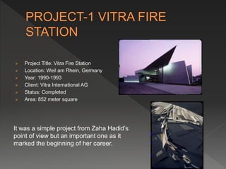  Project Title: Vitra Fire Station
 Location: Weil am Rhein, Germany
 Year: 1990-1993
 Client: Vitra International AG
 Status: Completed
 Area: 852 meter square
It was a simple project from Zaha Hadid’s
point of view but an important one as it
marked the beginning of her career.
 
