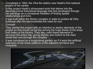  Completed in 1993, the Vitra fire station was Hadid’s first realized
project of her career.
 In this project Hadid’s showcased work that delves into the
deconstructivist theoretical language that she developed through
her paintings as a conceptual mediator of finding spatial
relationships and form.
 It was built within the factory complex in order to protect all Vitra
buildings after fire demonstrated the need for one.
 Concept
 They started the project with an intention to deploy elements of the
project so that would not be lost among the huge sheds of the ships
that make up the factory. They also used these elements to
structure the entire site, giving identity and rhythm to the main
street that runs through the complex.
 It was conceived as a longitudinal garden, as if it were the artificial
extension of the linear patterns of the adjacent farmland and
vineyards.
 