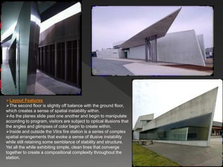 Layout Features
The second floor is slightly off balance with the ground floor,
which creates a sense of spatial instability within.
As the planes slide past one another and begin to manipulate
according to program, visitors are subject to optical illusions that
the angles and glimpses of color begin to create within.
Inside and outside the Vitra fire station is a series of complex
spatial arrangements that evoke a sense of illusive instability
while still retaining some semblance of stability and structure.
Yet all the while exhibiting simple, clean lines that converge
together to create a compositional complexity throughout the
station.
 