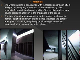  Materials
 The whole building is constructed with reinforced concrete in situ in
the light, avoiding any added that distort the simplicity of its
prismatic form and the abstract quality of the architectural concept,
paying particular attention to the sharpness of the edges.
 The lack of detail was also applied on the inside, rough opening
frames, polished aluminum sliding planes that close the garage
area, guard rails or lighting design, maintaining a consistent
language that gives meaning to the whole.
 