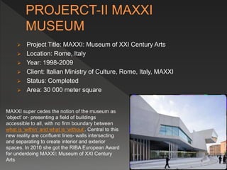  Project Title: MAXXI: Museum of XXI Century Arts
 Location: Rome, Italy
 Year: 1998-2009
 Client: Italian Ministry of Culture, Rome, Italy, MAXXI
 Status: Completed
 Area: 30 000 meter square
MAXXI super cedes the notion of the museum as
‘object’ or- presenting a field of buildings
accessible to all, with no firm boundary between
what is ‘within’ and what is ‘without’. Central to this
new reality are confluent lines- walls intersecting
and separating to create interior and exterior
spaces. In 2010 she got the RIBA European Award
for underdoing MAXXI: Museum of XXI Century
Arts
 