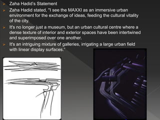  Zaha Hadid’s Statement
 Zaha Hadid stated, "I see the MAXXI as an immersive urban
environment for the exchange of ideas, feeding the cultural vitality
of the city.
 It's no longer just a museum, but an urban cultural centre where a
dense texture of interior and exterior spaces have been intertwined
and superimposed over one another.
 It's an intriguing mixture of galleries, irrigating a large urban field
with linear display surfaces.”
 