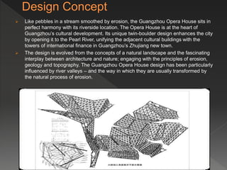  Like pebbles in a stream smoothed by erosion, the Guangzhou Opera House sits in
perfect harmony with its riverside location. The Opera House is at the heart of
Guangzhou’s cultural development. Its unique twin-boulder design enhances the city
by opening it to the Pearl River, unifying the adjacent cultural buildings with the
towers of international finance in Guangzhou’s Zhujiang new town.
 The design is evolved from the concepts of a natural landscape and the fascinating
interplay between architecture and nature; engaging with the principles of erosion,
geology and topography. The Guangzhou Opera House design has been particularly
influenced by river valleys – and the way in which they are usually transformed by
the natural process of erosion.
 