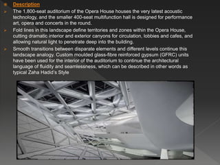  Description
 The 1,800-seat auditorium of the Opera House houses the very latest acoustic
technology, and the smaller 400-seat multifunction hall is designed for performance
art, opera and concerts in the round.
 Fold lines in this landscape define territories and zones within the Opera House,
cutting dramatic interior and exterior canyons for circulation, lobbies and cafes, and
allowing natural light to penetrate deep into the building.
 Smooth transitions between disparate elements and different levels continue this
landscape analogy. Custom moulded glass-fibre reinforced gypsum (GFRC) units
have been used for the interior of the auditorium to continue the architectural
language of fluidity and seamlessness, which can be described in other words as
typical Zaha Hadid’s Style
 