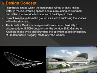  Design Concept
 Its principle shape within the detachable wings of siting its like
water in motion, creating spaces and a surrounding environment
that reflect the riverside landscapes of the Olympic Park.
 Its roof sweeps up from the ground as a wave enclosing the spaces
within the structure.
 The Aquatics Centre is designed with an inherent flexibility to
accommodate 17,500 spectators for the London 2012 Games in
‘Olympic’ mode while also providing the optimum spectator capacity
of 2000 for use in ‘Legacy’ mode after the Games
 