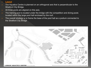  Layout
 The Aquatics Centre is planned on an orthogonal axis that is perpendicular to the
Stratford City Bridge.
 All three pools are aligned on this axis.
 The training pool is located under the bridge with the competition and diving pools
located within the large pool hall enclosed by the roof.
 The overall strategy is to frame the base of the pool hall as a podium connected to
the Stratford City Bridge
 