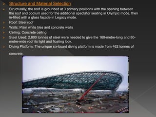  Structure and Material Selection
 Structurally, the roof is grounded at 3 primary positions with the opening between
the roof and podium used for the additional spectator seating in Olympic mode, then
in-filled with a glass façade in Legacy mode.
 Roof: Steel roof
 Walls: Plain white tiles and concrete walls
 Ceiling: Concrete ceiling
 Steel Used: 2,800 tonnes of steel were needed to give the 160-metre-long and 80-
metre-wide roof its light and floating look.
 Diving Platform: The unique six-board diving platform is made from 462 tonnes of
concrete.
 