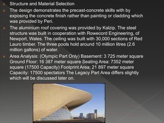  Structure and Material Selection
 The design demonstrates the precast-concrete skills with by
exposing the concrete finish rather than painting or cladding which
was provided by Peri.
 The aluminium roof covering was provided by Kalzip. The steel
structure was built in cooperation with Rowecord Engineering, of
Newport, Wales. The ceiling was built with 30,000 sections of Red
Lauro timber. The three pools hold around 10 million litres (2.6
million gallons) of water.
 Area Analysis: (Olympic Part Only) Basement: 3 725 meter square
Ground Floor: 16 387 meter square Seating Area: 7352 meter
square (17500 Capacity) Footprint Area: 21 897 meter square
Capacity: 17500 spectators The Legacy Part Area differs slightly
which will be discussed later on.
 