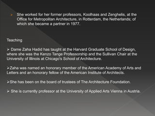 She worked for her former professors, Koolhaas and Zenghelis, at the
Office for Metropolitan Architecture, in Rotterdam, the Netherlands; of
which she became a partner in 1977.
Teaching
 Dame Zaha Hadid has taught at the Harvard Graduate School of Design,
where she was the Kenzo Tange Professorship and the Sullivan Chair at the
University of Illinois at Chicago's School of Architecture.
Zaha was named an honorary member of the American Academy of Arts and
Letters and an honorary fellow of the American Institute of Architects.
She has been on the board of trustees of The Architecture Foundation.
 She is currently professor at the University of Applied Arts Vienna in Austria.
 