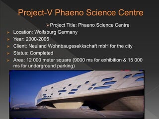 Project Title: Phaeno Science Centre
 Location: Wolfsburg Germany
 Year: 2000-2005
 Client: Neuland Wohnbaugesekkschaft mbH for the city
 Status: Completed
 Area: 12 000 meter square (9000 ms for exhibition & 15 000
ms for underground parking)
 