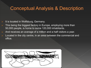  It is located in Wolfsburg, Germany.
 This being the biggest factory in Europe, employing more than
50,000 people, is home to some 120,000 inhabitants.
 And receives an average of a million and a half visitors a year.
 Located in the city centre, in an area between the commercial and
office.
 