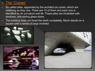  The “Cones”
 So called piles, appointed by the architect as cones, which are
widening as they rise. There are 10 of them and each one is
identified by its curvature and tilt. These piles are inhabited with
windows, and sliding glass doors.
 The building does not tread the earth completely. Much stands on a
square with a series of large inverted
 